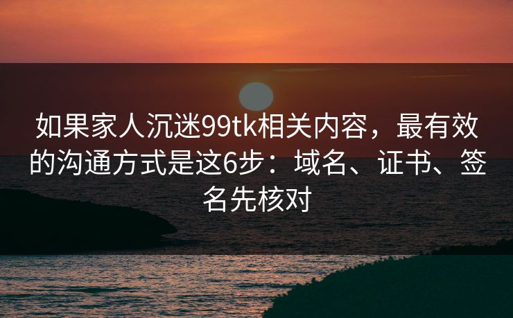 如果家人沉迷99tk相关内容，最有效的沟通方式是这6步：域名、证书、签名先核对