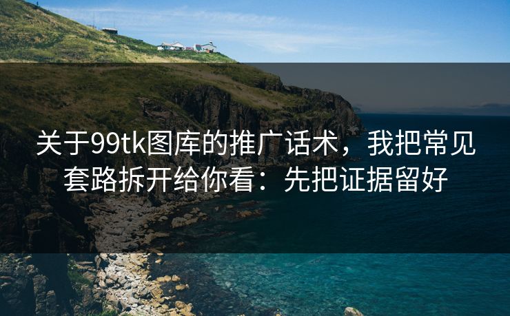关于99tk图库的推广话术，我把常见套路拆开给你看：先把证据留好