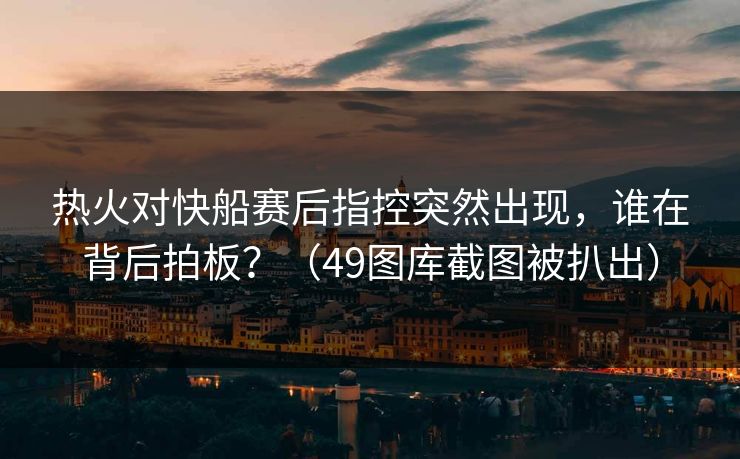 热火对快船赛后指控突然出现，谁在背后拍板？（49图库截图被扒出）