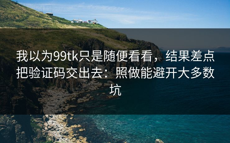 我以为99tk只是随便看看，结果差点把验证码交出去：照做能避开大多数坑
