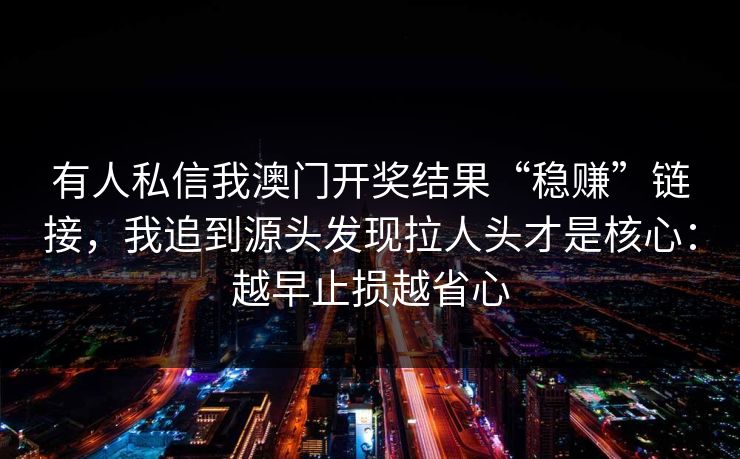 有人私信我澳门开奖结果“稳赚”链接,我追到源头发现拉人头才是核心:越早止损越省心 有人私信我澳门开奖结果“稳赚”链接,我追到源头发现拉人头才是核心:越早止损越省心