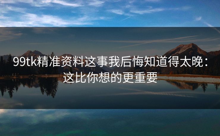 99tk精准资料这事我后悔知道得太晚：这比你想的更重要